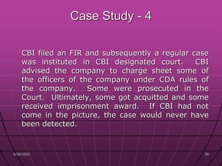 4/26/2023 39
39
Case Study - 4
CBI filed an FIR and subsequently a regular case
was instituted in CBI designated court. CBI
advised the company to charge sheet some of
the officers of the company under CDA rules of
the company. Some were prosecuted in the
Court. Ultimately, some got acquitted and some
received imprisonment award. If CBI had not
come in the picture, the case would never have
been detected.
 