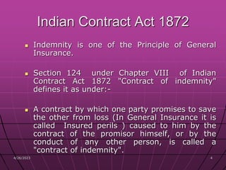 4/26/2023 4
4
Indian Contract Act 1872
 Indemnity is one of the Principle of General
Insurance.
 Section 124 under Chapter VIII of Indian
Contract Act 1872 "Contract of indemnity"
defines it as under:-
 A contract by which one party promises to save
the other from loss (In General Insurance it is
called Insured perils ) caused to him by the
contract of the promisor himself, or by the
conduct of any other person, is called a
"contract of indemnity".
 