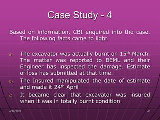 Case Study - 4
Based on information, CBI enquired into the case.
The following facts came to light
a) The excavator was actually burnt on 15th March.
The matter was reported to BEML and their
Engineer has inspected the damage. Estimate
of loss has submitted at that time.
b) The Insured manipulated the date of estimate
and made it 24th April
c) It became clear that excavator was insured
when it was in totally burnt condition.
4/26/2023 40
 