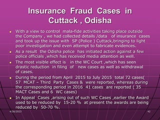 Insurance Fraud Cases in
Cuttack , Odisha
 With a view to control mala-fide activities taking place outside
the Company , we had collected details /data of insurance cases
and took up the issue with SP (Police ) Cuttack,bringing to light
poor investigation and even attempt to fabricate evidences.
 As a result the Odisha police has initiated action against a few
police officials ,which has received media attention as well.
 The most visible effect is in the WC Court ,which has seen
drastic reduction in filing of new cases as well as withdrawal
of cases.
 During the period from April 2015 to July 2015 total 72 cases(
57 MCAT – Third Party Cases & were reported, whereas during
the corresponding period in 2016 41 cases are reported ( 35
MACT Cases and 6 WC cases)
 In Appeal Cases ,arising out of such WC Cases ,earlier the Award
used to be reduced by 15-20 % at present the awards are being
reduced by 50-70 %.
4/26/2023 42
 