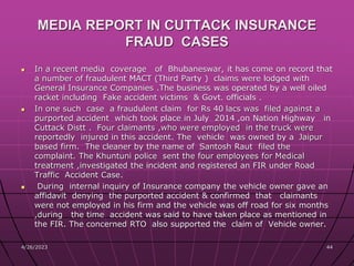 MEDIA REPORT IN CUTTACK INSURANCE
FRAUD CASES
 In a recent media coverage of Bhubaneswar, it has come on record that
a number of fraudulent MACT (Third Party ) claims were lodged with
General Insurance Companies .The business was operated by a well oiled
racket including Fake accident victims & Govt. officials .
 In one such case a fraudulent claim for Rs 40 lacs was filed against a
purported accident which took place in July 2014 ,on Nation Highway in
Cuttack Distt . Four claimants ,who were employed in the truck were
reportedly injured in this accident. The vehicle was owned by a Jaipur
based firm. The cleaner by the name of Santosh Raut filed the
complaint. The Khuntuni police sent the four employees for Medical
treatment ,investigated the incident and registered an FIR under Road
Traffic Accident Case.
 During internal inquiry of Insurance company the vehicle owner gave an
affidavit denying the purported accident & confirmed that claimants
were not employed in his firm and the vehicle was off road for six months
,during the time accident was said to have taken place as mentioned in
the FIR. The concerned RTO also supported the claim of Vehicle owner.
4/26/2023 44
 