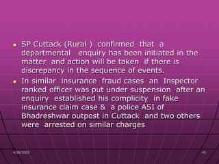 SP Cuttack (Rural ) confirmed that a
departmental enquiry has been initiated in the
matter and action will be taken if there is
discrepancy in the sequence of events.
 In similar insurance fraud cases an Inspector
ranked officer was put under suspension after an
enquiry established his complicity in fake
insurance claim case & a police ASI of
Bhadreshwar outpost in Cuttack and two others
were arrested on similar charges
4/26/2023 45
 