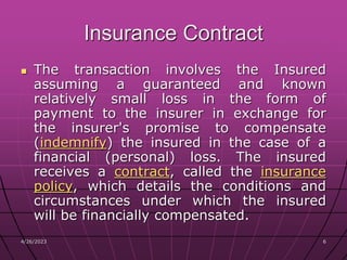 4/26/2023 6
6
Insurance Contract
 The transaction involves the Insured
assuming a guaranteed and known
relatively small loss in the form of
payment to the insurer in exchange for
the insurer's promise to compensate
(indemnify) the insured in the case of a
financial (personal) loss. The insured
receives a contract, called the insurance
policy, which details the conditions and
circumstances under which the insured
will be financially compensated.
 