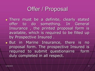 4/26/2023 8
8
Offer / Proposal
 There must be a definite, clearly stated
offer to do something. In General
Insurance , the printed proposal form is
available, which is required to be filled up
by Prospective Insured .
 But in Marine Insurance, there is no
proposal form. The prospective Insured is
required to submit questionairre form
duly completed in all respect.
 