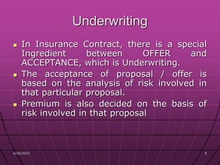 4/26/2023 9
9
Underwriting
 In Insurance Contract, there is a special
Ingredient between OFFER and
ACCEPTANCE, which is Underwriting.
 The acceptance of proposal / offer is
based on the analysis of risk involved in
that particular proposal.
 Premium is also decided on the basis of
risk involved in that proposal
 