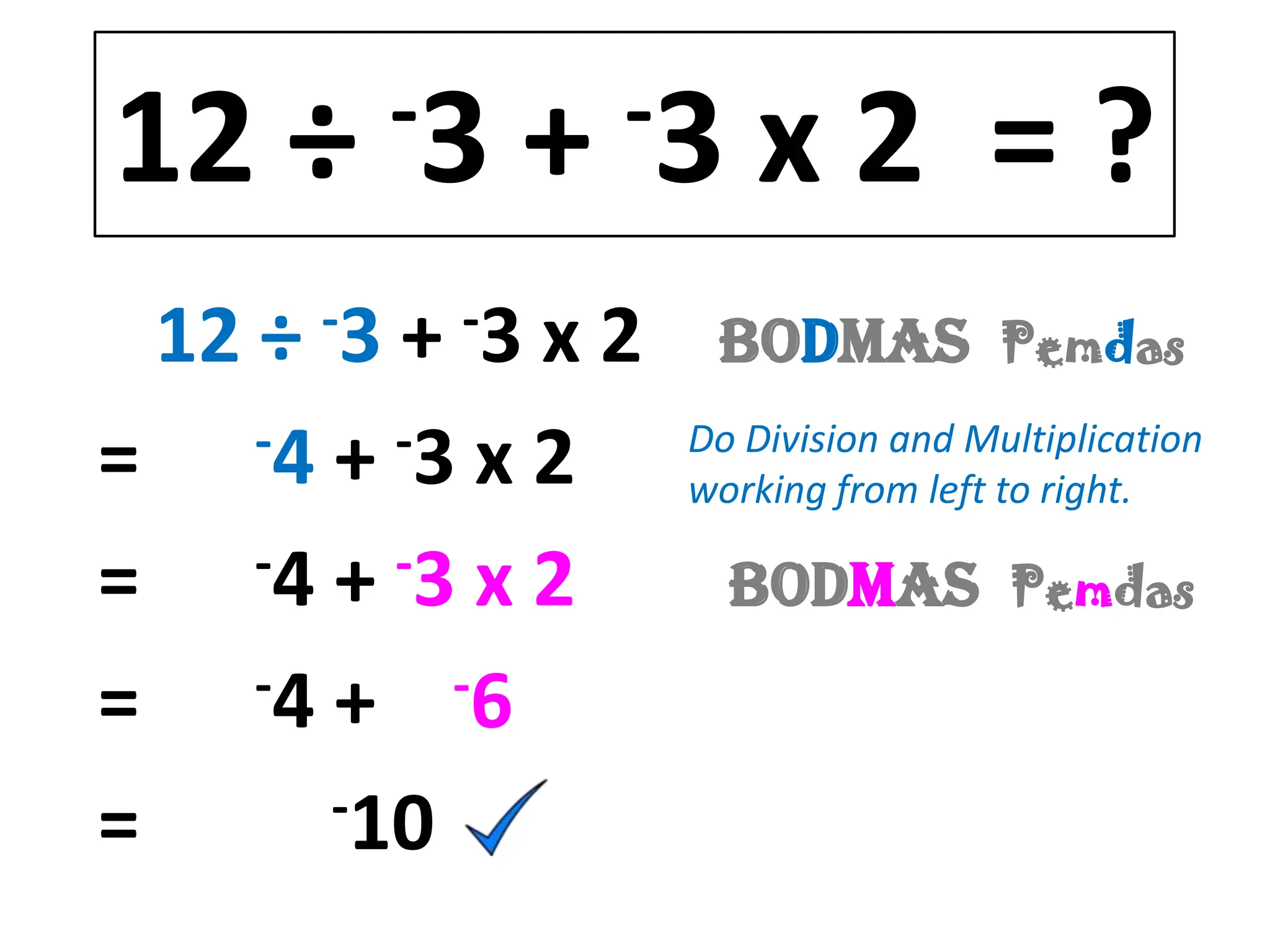 12 ÷       -3   +   -3   x2 =?
      -3
  12 ÷ + x 2-3        BODMAS           Pemdas

=    -4 + -3 x 2     Do Division and Multiplication
                     working from left to right.

= -4 + -3 x 2            BODMAS        Pemdas

=    -4 + -6

=       -10
 