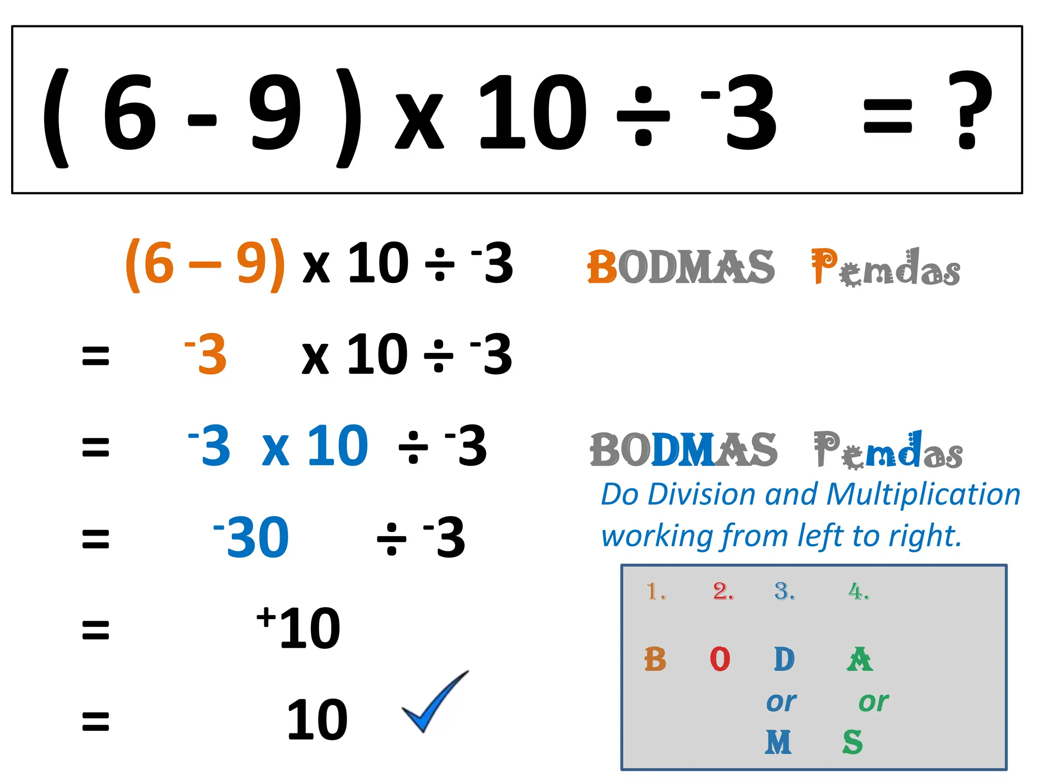 ( 6 - 9 ) x 10 ÷               -3         =?
   (6 – 9) x 10 ÷ -3   BODMAS Pemdas
 = -3 x 10 ÷ -3
 = -3 x 10 ÷ -3        BODMAS Pemdas
                       Do Division and Multiplication
 =     -30    ÷ -3     working from left to right.
                          1.   2.   3.   4.
 =       +10
                          B    0    D    A
                                    or    or
 =        10                        M    S
 