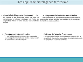 Les enjeux de l’intelligence territoriale
 Capacité de Diagnostic Permanent : L’État,
les régions et les entreprises doivent se doter de
compétences en pilotage stratégique et d’outils de
diagnostic et d'alerte en temps réel pour une surveillance
efficace
 Coopérations Interrégionales :
 Des collaborations entre régions sont essentielles
pour partager les informations et alertes, avec un besoin
de coordination à l'échelle nationale.
 Intégration de la Gouvernance Sociale :
Les dynamiques de gouvernance sociale doivent inclure la
société civile dans la définition des stratégies de développement
territorial, via des consultations.
Politique de Sécurité Économique:
Il est important de trouver un équilibre entre ouverture pour la
compétitivité et protection économique, afin d’éviter les disparité
de compétitivité au sein des territoires.
 