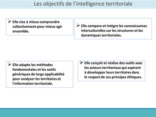 Les objectifs de l’intelligence territoriale
Elle vise à mieux comprendre
collectivement pour mieux agir
ensemble.
Elle compare et intègre les connaissances
interculturelles sur les structures et les
dynamiques territoriales.
Elle adapte les méthodes
fondamentales et les outils
génériques de large applicabilité
pour analyser les territoires et
l'information territoriale.
Elle conçoit et réalise des outils avec
les acteurs territoriaux qui aspirent
à développer leurs territoiresdans
le respect de ces principes éthiques.
 