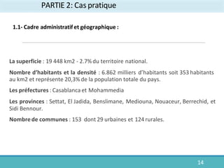 PARTIE 2: Cas pratique
14
La superficie : 19 448 km2 - 2.7%du territoire national.
Nombre d’habitants et la densité : 6.862 milliers d’habitants soit 353 habitants
au km2 et représente 20,3%de la population totale du pays.
Les préfectures : Casablanca et Mohammedia
Les provinces : Settat, El Jadida, Benslimane, Mediouna, Nouaceur, Berrechid, et
Sidi Bennour.
Nombre de communes : 153 dont 29 urbaines et 124 rurales.
1.1- Cadre administratif et géographique :
 