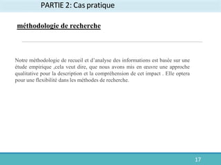 PARTIE 2: Cas pratique
17
Notre méthodologie de recueil et d’analyse des informations est basée sur une
étude empirique ,cela veut dire, que nous avons mis en œuvre une approche
qualitative pour la description et la compréhension de cet impact . Elle optera
pour une flexibilité dans les méthodes de recherche.
méthodologie de recherche
 