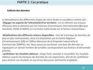 PARTIE 2: Cas pratique
19
Collecte des données
Le déroulement des différentes étapes de notre étude se succédera comme suit :
-Dégager les aspects de l’attractivité d’un territoire : en se référant aux travaux
effectués dans le domaine par les instances économiques internationales (Banque
mondiale, OCDE et INSEE), on va limiter notre étude sur le facteur économique .
-Mobilisations des différents acteurs disponibles : Fort de la banque de données de
plus en plus intéressantes, mise à la disposition par le Centre Régional
d’Investissement (CRI) et l’Office Marocain de la Propriété Industrielle et
Commerciale (OMPIC), etc. Nous avons pu constituer une base de données en
regroupant un certain nombre de variables correspondant aux facteurs d’attractivité
précités.
-synthétiser les résultats obtenus : étape forte consiste à rassembler les résultats
obtenus auprès les banques de données de ces organismes, afin de les synthétiser
pour éclairer ces résultats en vue d’une discussion pertinente et globale.
 