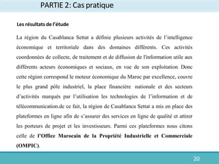 PARTIE 2: Cas pratique
Les résultats de l’étude
La région du Casablanca Settat a définie plusieurs activités de l’intelligence
économique et territoriale dans des domaines différents. Ces activités
coordonnées de collecte, de traitement et de diffusion de l'information utile aux
différents acteurs économiques et sociaux, en vue de son exploitation. Donc
cette région correspond le moteur économique du Maroc par excellence, couvre
le plus grand pôle industriel, la place financière nationale et des secteurs
d’activités marqués par l’utilisation les technologies de l’information et de
télécommunication.de ce fait, la région de Casablanca Settat a mis en place des
plateformes en ligne afin de s’assurer des services en ligne de qualité et attirer
les porteurs de projet et les investisseurs. Parmi ces plateformes nous citons
celle de l’Office Marocain de la Propriété Industrielle et Commerciale
(OMPIC).
20
 