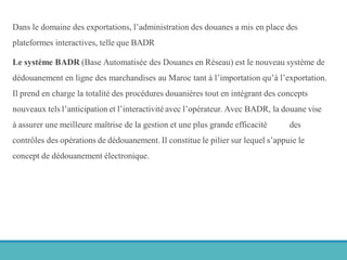 Dans le domaine des exportations, l’administration des douanes a mis en place des
plateformes interactives, telle que BADR
Le système BADR (Base Automatisée des Douanes en Réseau) est le nouveau système de
dédouanement en ligne des marchandises au Maroc tant à l’importation qu’à l’exportation.
Il prend en charge la totalité des procédures douanières tout en intégrant des concepts
nouveaux tels l’anticipation et l’interactivité avec l’opérateur. Avec BADR, la douane vise
à assurer une meilleure maîtrise de la gestion et une plus grande efficacité des
contrôles des opérations de dédouanement. Il constitue le pilier sur lequel s’appuie le
concept de dédouanement électronique.
 