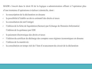 BADR s’inscrit dans le droit fil de la logique e-administration offrant à l’opérateur plus
d’une trentaine d’opérations à réaliser à domicile, dont :
 la souscription de la déclaration en douane
 la possibilité d’établir un devis estimatif des droits et taxes
 la consultation du tarif intégré
 l’édition de la fiche de liquidation (facture) par Echange de Données Informatisé
l’édition de la quittance par EDI
 le paiement électronique des droits et taxes
 l’édition du certificat de décharge des comptes sous régimes économiques en douane
 l’édition de la mainlevée
 la consultation en temps réel de l’état d’avancement du circuit de la déclaration
 
