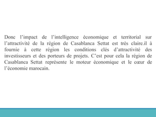 Donc l’impact de l’intelligence économique et territorial sur
l’attractivité de la région de Casablanca Settat est très claire.il à
fournie à cette région les conditions clés d’attractivité des
investisseurs et des porteurs de projets. C’est pour cela la région de
Casablanca Settat représente le moteur économique et le cœur de
l’économie marocain.
 