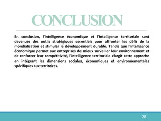 CONCLUSION
28
En conclusion, l'intelligence économique et l'intelligence territoriale sont
devenues des outils stratégiques essentiels pour affronter les défis de la
mondialisation et stimuler le développement durable. Tandis que l'intelligence
économique permet aux entreprises de mieux surveiller leur environnement et
de renforcer leur compétitivité, l'intelligence territoriale élargit cette approche
en intégrant les dimensions sociales, économiques et environnementales
spécifiques aux territoires.
 