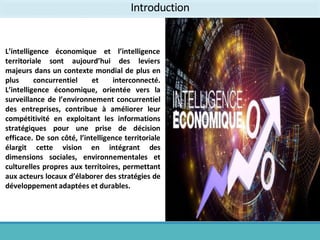économique et
L’intelligence
territoriale sont aujourd’hui
l’intelligence
des leviers
majeurs dans un contexte mondial de plus en
plus concurrentiel et interconnecté.
L’intelligence économique, orientée vers la
surveillance de l’environnement concurrentiel
des entreprises, contribue à améliorer leur
compétitivité en exploitant les informations
stratégiques pour une prise de décision
efficace. De son côté, l’intelligence territoriale
élargit cette vision en intégrant des
dimensions sociales, environnementales et
culturelles propres aux territoires, permettant
aux acteurs locaux d’élaborer des stratégies de
développement adaptées et durables.
Introduction
 