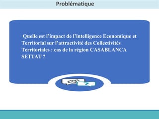 Problématique
Quelle est l’impact de l’intelligence Economique et
Territorial sur l’attractivité des Collectivités
Territoriales : cas de la région CASABLANCA
SETTAT ?
 