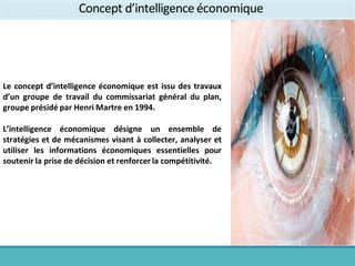 Le concept d’intelligence économique est issu des travaux
d’un groupe de travail du commissariat général du plan,
groupe présidé par Henri Martre en 1994.
L’intelligence économique désigne un ensemble de
stratégies et de mécanismes visant à collecter, analyser et
utiliser les informations économiques essentielles pour
soutenir la prise de décision et renforcer la compétitivité.
Concept d’intelligenceéconomique
 