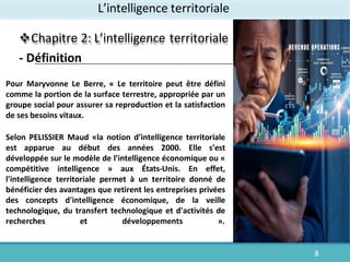 L’intelligence territoriale
Chapitre 2: L’intelligence territoriale
- Définition
8
Pour Maryvonne Le Berre, « Le territoire peut être défini
comme la portion de la surface terrestre, appropriée par un
groupe social pour assurer sa reproduction et la satisfaction
de ses besoins vitaux.
Selon PELISSIER Maud «la notion d’intelligence territoriale
est apparue au début des années 2000. Elle s’est
développée sur le modèle de l’intelligence économique ou «
compétitive intelligence » aux États-Unis. En effet,
l'intelligence territoriale permet à un territoire donné de
bénéficier des avantages que retirent les entreprises privées
des concepts d'intelligence économique, de la veille
technologique, du transfert technologique et d'activités de
recherches et développements ».
 