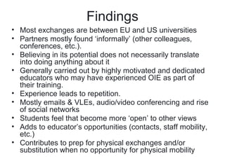 Findings
• Most exchanges are between EU and US universities
• Partners mostly found ‘informally’ (other colleagues,
  conferences, etc.).
• Believing in its potential does not necessarily translate
  into doing anything about it
• Generally carried out by highly motivated and dedicated
  educators who may have experienced OIE as part of
  their training.
• Experience leads to repetition.
• Mostly emails & VLEs, audio/video conferencing and rise
  of social networks
• Students feel that become more ‘open’ to other views
• Adds to educator’s opportunities (contacts, staff mobility,
  etc.)
• Contributes to prep for physical exchanges and/or
  substitution when no opportunity for physical mobility
 