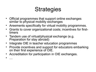 Strategies
• Official programmes that support online exchanges
  similar to physical mobility exchanges
• Areements specifically for virtual mobility programmes.
• Grants to cover organizational costs; incentives for first-
  timers
• Tandem use of virtual/physical exchange (e.g.
  Preparation for stay abroad)
• Integrate OIE in teacher education programmes
• Provide incentives and support for educators embarking
  on their first experience of OIE.
• Accreditation for participation in OIE exchanges.
• …
 