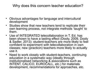 Why does this concern teacher education?


• Obvious advantages for language and intercultural
  development
• Studies show that new teachers tend to replicate their
  own learning process, not integrate methods ‘taught’ to
  them.
• Use of INTEGRATED telecollaboration in T. Ed. has
  been shown to have a lasting effect (Dooly, 2009, Dooly
  & Sadler, 2013): student-teachers are more likely to feel
  confident to experiment with telecollaboration in own
  classes; new (practicin) teachers more likely to actually
  use it.
• Need to work closely with student-teachers, continuing
  education in a systematic way (ideally through
  institutionalised networking & associations such as
  INTENT, CALICO, EUROCALL, etc.) for materials
  development, recommendations for approaches, etc.
 
