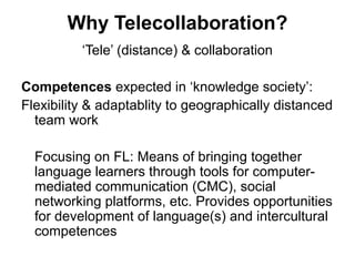 Why Telecollaboration?
          ‘Tele’ (distance) & collaboration

Competences expected in ‘knowledge society’:
Flexibility & adaptablity to geographically distanced
  team work

  Focusing on FL: Means of bringing together
  language learners through tools for computer-
  mediated communication (CMC), social
  networking platforms, etc. Provides opportunities
  for development of language(s) and intercultural
  competences
 