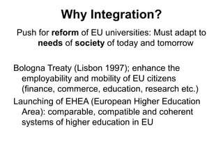 Why Integration?
Push for reform of EU universities: Must adapt to
     needs of society of today and tomorrow

Bologna Treaty (Lisbon 1997); enhance the
  employability and mobility of EU citizens
  (finance, commerce, education, research etc.)
Launching of EHEA (European Higher Education
  Area): comparable, compatible and coherent
  systems of higher education in EU
 