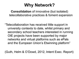 Why Network?
    Consolidation of innovative (but isolated)
   telecollaborative practices & foment expansion


“Telecollaboration has received little support in
  university contexts to date, whilst primary and
  secondary school teachers interested in running
  OIE projects have been supported by major
  networks and virtual platforms such as ePals
  and the European Union’s Etwinning platform”

(Guth, Helm & O’Dowd, 2012, Intent Exec. Report)
 