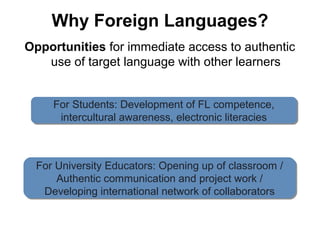Why Foreign Languages?
Opportunities for immediate access to authentic
   use of target language with other learners


     For Students: Development of FL competence,
     For Students: Development of FL competence,
      intercultural awareness, electronic literacies
       intercultural awareness, electronic literacies



 For University Educators: Opening up of classroom //
 For University Educators: Opening up of classroom
     Authentic communication and project work //
     Authentic communication and project work
  Developing international network of collaborators
   Developing international network of collaborators
 