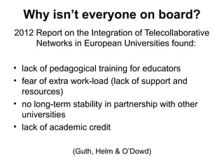 Why isn’t everyone on board?
2012 Report on the Integration of Telecollaborative
     Networks in European Universities found:

• lack of pedagogical training for educators
• fear of extra work-load (lack of support and
  resources)
• no long-term stability in partnership with other
  universities
• lack of academic credit

                (Guth, Helm & O’Dowd)
 