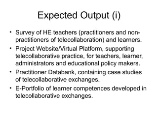 Expected Output (i)
• Survey of HE teachers (practitioners and non-
  practitioners of telecollaboration) and learners.
• Project Website/Virtual Platform, supporting
  telecollaborative practice, for teachers, learner,
  administrators and educational policy makers.
• Practitioner Databank, containing case studies
  of telecollaborative exchanges.
• E-Portfolio of learner competences developed in
  telecollaborative exchanges.
 