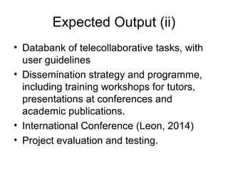 Expected Output (ii)
• Databank of telecollaborative tasks, with
  user guidelines
• Dissemination strategy and programme,
  including training workshops for tutors,
  presentations at conferences and
  academic publications.
• International Conference (Leon, 2014)
• Project evaluation and testing.
 