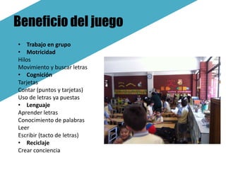 Beneficio del juego
• Trabajo en grupo
• Motricidad
Hilos
Movimiento y buscar letras
• Cognición
Tarjetas
Contar (puntos y tarjetas)
Uso de letras ya puestas
• Lenguaje
Aprender letras
Conocimiento de palabras
Leer
Escribir (tacto de letras)
• Reciclaje
Crear conciencia
 