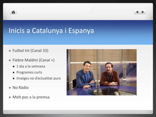 Inicis a Catalunya i Espanya

   Futbol Int (Canal 33)

   Fiebre Maldini (Canal +)
       1 dia a la setmana
       Programes curts
       Imatges no d’actualitat pura

   No Ràdio

   Molt poc a la premsa
 