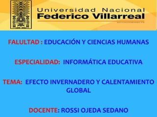 FALULTAD : EDUCACIÓN Y CIENCIAS HUMANAS
ESPECIALIDAD: INFORMÁTICA EDUCATIVA
TEMA: EFECTO INVERNADERO Y CALENTAMIENTO
GLOBAL
DOCENTE: ROSSI OJEDA SEDANO
 