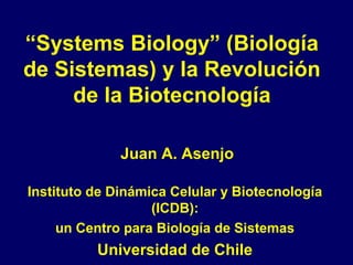 “Systems Biology” (Biología
de Sistemas) y la Revolución
de la Biotecnología
Juan A. Asenjo
Instituto de Dinámica Celular y Biotecnología
(ICDB):
un Centro para Biología de Sistemas
Universidad de Chile
 