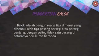 PENGERTIAN BALOK
Balok adalah bangun ruang tiga dimensi yang
dibentuk oleh tiga pasang persegi atau persegi
panjang, dengan paling tidak satu pasang di
antaranya berukuran berbeda.
 