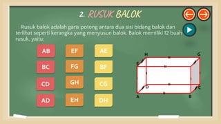 2. RUSUK BALOK
Rusuk balok adalah garis potong antara dua sisi bidang balok dan
terlihat seperti kerangka yang menyusun balok. Balok memiliki 12 buah
rusuk, yaitu:
E
A B
C
D
H G
DH
CG
BF
AE
AD
CD
BC
EH
GH
FG
EF
AB
 