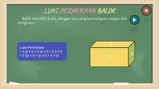 LUAS PERMUKAAN BALOK
Balok memiliki 6 sisi, dengan sisi yang berhadapan sejajar dan
kongruen.
Luas Permukaan
= 2 (p x l) + 2 (p x t) + 2 (l x t)
= 2 ((p x l) + (p x t) + (l x t)) 4
5
6
1
3
2
 