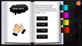 SOAL NO 6
Andi mempunyai kardus
berbentuk kubus yang
mempunyai panjang sisi 40
cm. volume kubus milik Andi
adalah … cm3
A. 6.400
B. 5.400
C. 16.000
D. 1.600
 