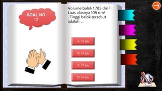 SOAL NO
12
Volume balok 1.785 dm 3 .
Luas alasnya 105 dm2
. Tinggi balok tersebut
adalah …
A. 15 dm
B. 19 dm
C. 17 dm
D. 16 dm
 