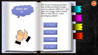 SOAL NO
14
Pak Yunan mempunyai kolam
ikan berbentuk balok dengan
volume sebesar 1500 dm 3 . Jika
lebar dan tinggi kolam adalah
100 cm dan 125 cm, maka
panjangnya adalah …
A. 150 cm
B. 120 cm
C. 120 dm
D. 140 dm
 