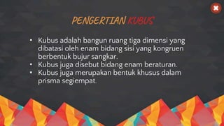 PENGERTIAN KUBUS
• Kubus adalah bangun ruang tiga dimensi yang
dibatasi oleh enam bidang sisi yang kongruen
berbentuk bujur sangkar.
• Kubus juga disebut bidang enam beraturan.
• Kubus juga merupakan bentuk khusus dalam
prisma segiempat.
 