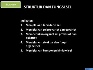 INDIKATOR 
EXIT 
STRUKTUR DAN FUNGSI SEL 
Indikator: 
1. Menjelaskan teori-teori sel 
2. Menjelaskan sel prokariot dan eukariot 
3. Membedakan organel sel prokariot dan 
eukariot 
4. Menjelaskan struktur dan fungsi 
organel sel 
5. Menjelaskan komponen kimiawi sel 
 