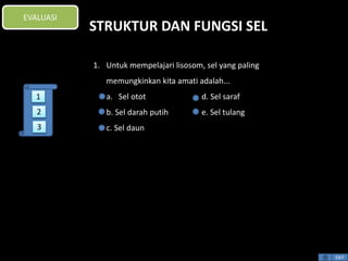STRUKTUR DAN FUNGSI SEL 
1. Untuk mempelajari lisosom, sel yang paling 
memungkinkan kita amati adalah... 
a. Sel otot d. Sel saraf 
b. Sel darah putih e. Sel tulang 
c. Sel daun 
EXIT 
EVALUASI 
1 
2 
3 
 