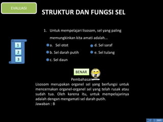 STRUKTUR DAN FUNGSI SEL 
BENAR 
Pembahasan: 
Lisosom merupakan organel sel yang berfungsi untuk 
mencernakan organel-organel sel yang telah rusak atau 
sudah tua. Oleh karena itu, untuk mempelajarinya 
adalah dengan mengamati sel darah putih. 
Jawaban : B 
EXIT 
EVALUASI 
1. Untuk mempelajari lisosom, sel yang paling 
memungkinkan kita amati adalah... 
a. Sel otot d. Sel saraf 
b. Sel darah putih e. Sel tulang 
c. Sel daun 
1 
2 
3 
 