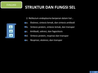 STRUKTUR DAN FUNGSI SEL 
2. Retikulum endoplasma berperan dalam hal... 
a. Ekskresi, sintesis lemak, dan sintesis antibodi 
b. Sintesis protein, sintesis lemak, dan transpor 
c. Antibodi, sekresi, dan fagositosis 
d. Sintesis protein, respirasi dan transpor 
e. Respirasi, ekskresi, dan transpor 
EXIT 
EVALUASI 
1 
2 
3 
 